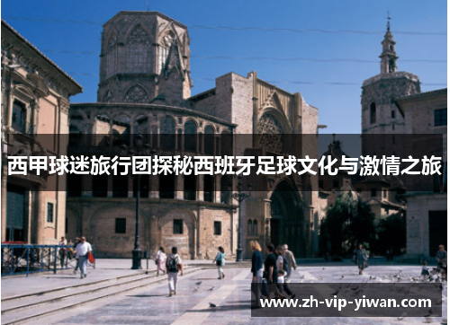 西甲球迷旅行团探秘西班牙足球文化与激情之旅 西甲球迷旅行团探秘西班牙足球文化与激情之旅