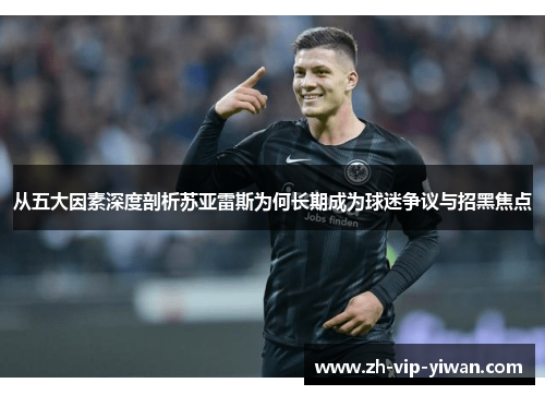 从五大因素深度剖析苏亚雷斯为何长期成为球迷争议与招黑焦点