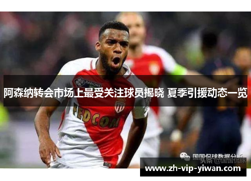 阿森纳转会市场上最受关注球员揭晓 夏季引援动态一览