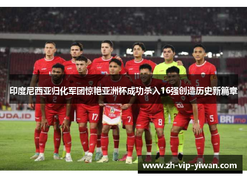 印度尼西亚归化军团惊艳亚洲杯成功杀入16强创造历史新篇章