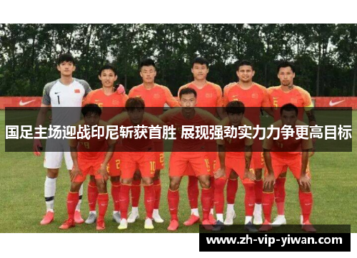 国足主场迎战印尼斩获首胜 展现强劲实力力争更高目标 国足主场迎战印尼斩获首胜 展现强劲实力力争更高目标
