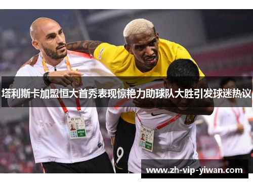 塔利斯卡加盟恒大首秀表现惊艳力助球队大胜引发球迷热议 塔利斯卡加盟恒大首秀表现惊艳力助球队大胜引发球迷热议