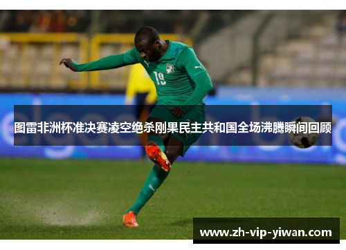 图雷非洲杯准决赛凌空绝杀刚果民主共和国全场沸腾瞬间回顾 图雷非洲杯准决赛凌空绝杀刚果民主共和国全场沸腾瞬间回顾
