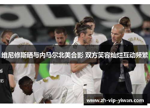 维尼修斯晒与内马尔北美合影 双方笑容灿烂互动频繁